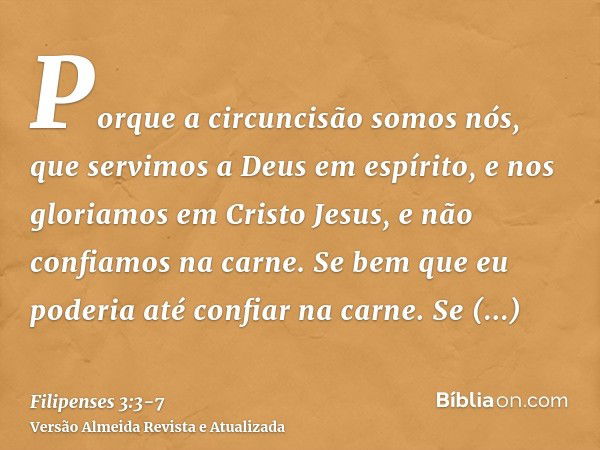 Porque a circuncisão somos nós, que servimos a Deus em espírito, e nos gloriamos em Cristo Jesus, e não confiamos na carne.Se bem que eu poderia até confiar na 