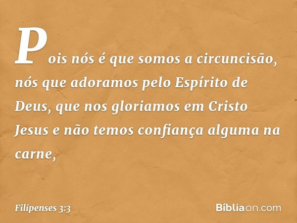 Pois nós é que somos a circuncisão, nós que adoramos pelo Espírito de Deus, que nos gloriamos em Cristo Jesus e não temos confiança alguma na carne, -- Filipens