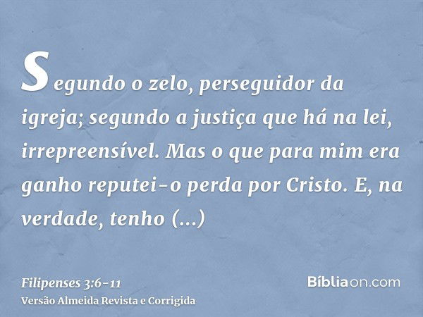 segundo o zelo, perseguidor da igreja; segundo a justiça que há na lei, irrepreensível.Mas o que para mim era ganho reputei-o perda por Cristo.E, na verdade, te