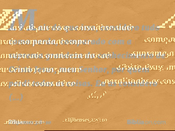 Mais do que isso, considero tudo como perda, comparado com a suprema grandeza do conhecimento de Cristo Jesus, meu Senhor, por quem perdi todas as coisas. Eu as