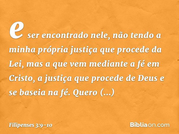 e ser encontrado nele, não tendo a minha própria justiça que procede da Lei, mas a que vem mediante a fé em Cristo, a justiça que procede de Deus e se baseia na