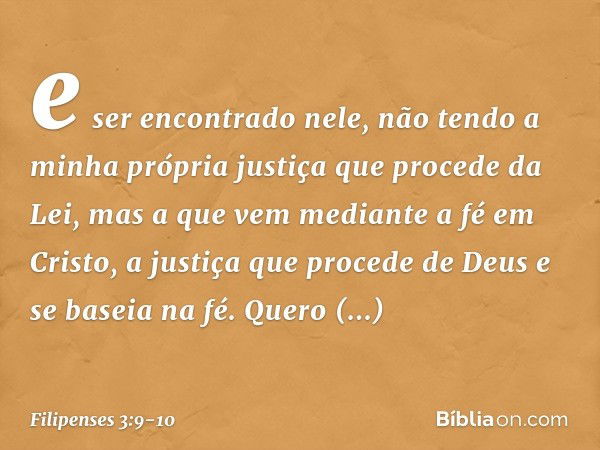 e ser encontrado nele, não tendo a minha própria justiça que procede da Lei, mas a que vem mediante a fé em Cristo, a justiça que procede de Deus e se baseia na