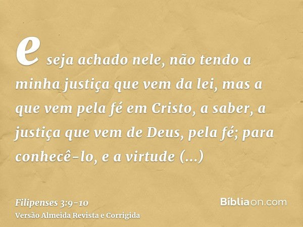 e seja achado nele, não tendo a minha justiça que vem da lei, mas a que vem pela fé em Cristo, a saber, a justiça que vem de Deus, pela fé;para conhecê-lo, e a 