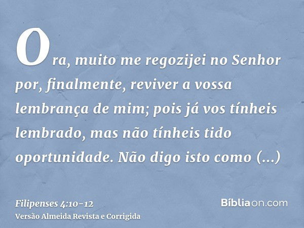 Ora, muito me regozijei no Senhor por, finalmente, reviver a vossa lembrança de mim; pois já vos tínheis lembrado, mas não tínheis tido oportunidade.Não digo is