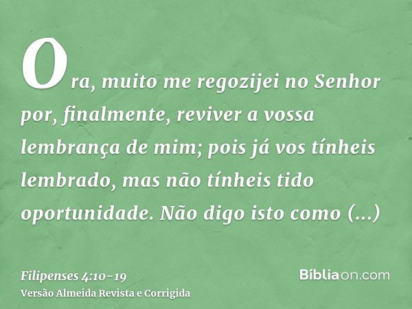 Ora, muito me regozijei no Senhor por, finalmente, reviver a vossa lembrança de mim; pois já vos tínheis lembrado, mas não tínheis tido oportunidade.Não digo is