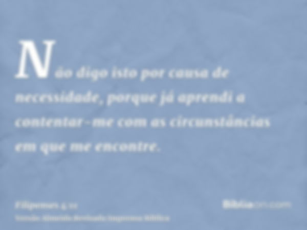 Não digo isto por causa de necessidade, porque já aprendi a contentar-me com as circunstâncias em que me encontre.