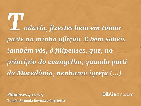 Todavia, fizestes bem em tomar parte na minha aflição.E bem sabeis também vós, ó filipenses, que, no princípio do evangelho, quando parti da Macedônia, nenhuma 