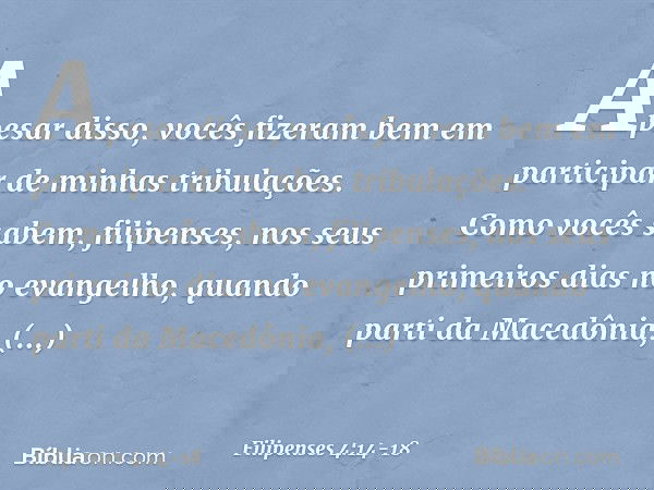 Apesar disso, vocês fizeram bem em participar de minhas tribulações. Como vocês sabem, filipenses, nos seus primeiros dias no evangelho, quando parti da Macedôn