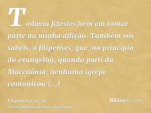 Todavia fizestes bem em tomar parte na minha aflição.Também vós sabeis, ó filipenses, que, no princípio do evangelho, quando parti da Macedônia, nenhuma igreja 