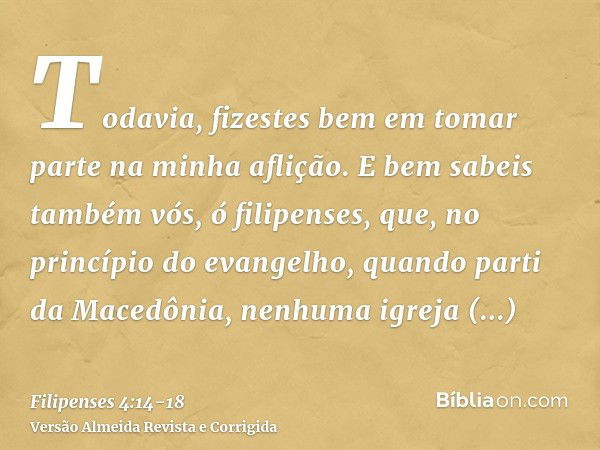 Todavia, fizestes bem em tomar parte na minha aflição.E bem sabeis também vós, ó filipenses, que, no princípio do evangelho, quando parti da Macedônia, nenhuma 