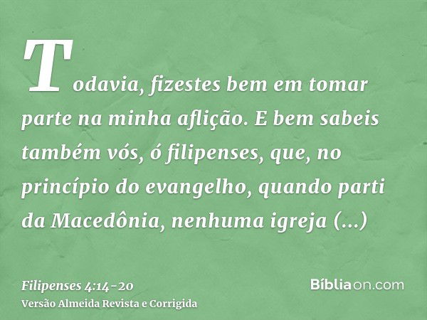 Todavia, fizestes bem em tomar parte na minha aflição.E bem sabeis também vós, ó filipenses, que, no princípio do evangelho, quando parti da Macedônia, nenhuma 