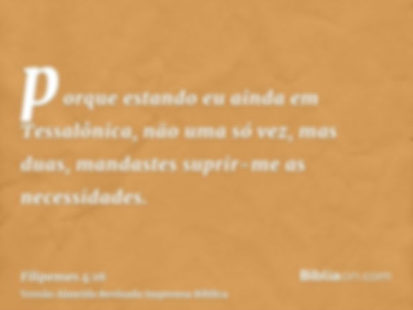 porque estando eu ainda em Tessalônica, não uma só vez, mas duas, mandastes suprir-me as necessidades.