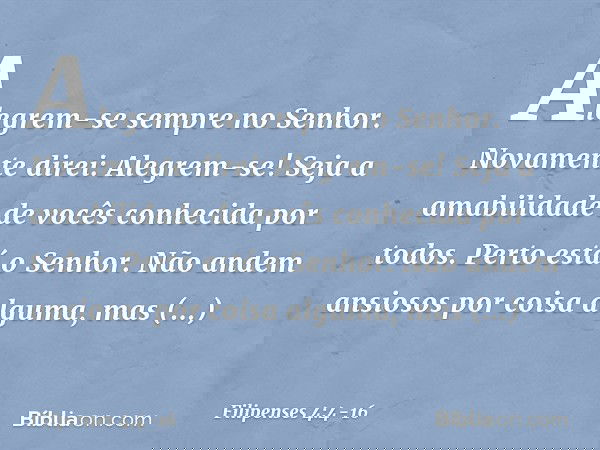 Alegrem-se sempre no Senhor. Novamente direi: Alegrem-se! Seja a amabilidade de vocês conhecida por todos. Perto está o Senhor. Não andem ansiosos por coisa alg