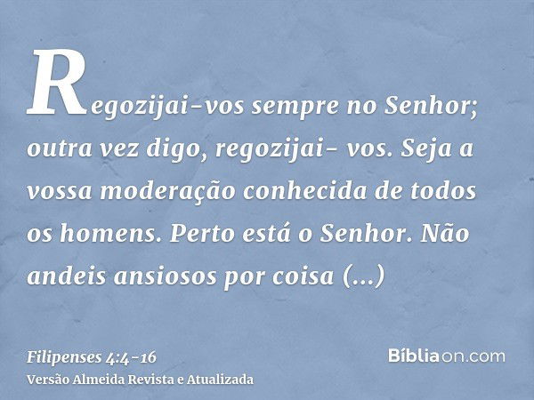 Regozijai-vos sempre no Senhor; outra vez digo, regozijai- vos.Seja a vossa moderação conhecida de todos os homens. Perto está o Senhor.Não andeis ansiosos por 