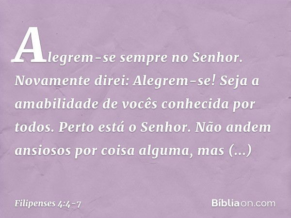 Alegrem-se sempre no Senhor. Novamente direi: Alegrem-se! Seja a amabilidade de vocês conhecida por todos. Perto está o Senhor. Não andem ansiosos por coisa alg