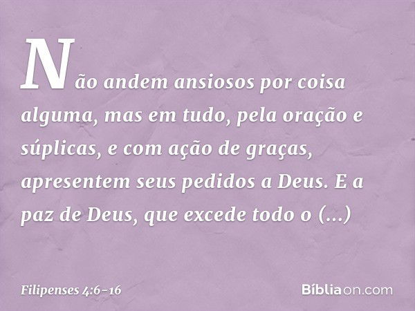 Não andem ansiosos por coisa alguma, mas em tudo, pela oração e súplicas, e com ação de graças, apresentem seus pedidos a Deus. E a paz de Deus, que excede todo