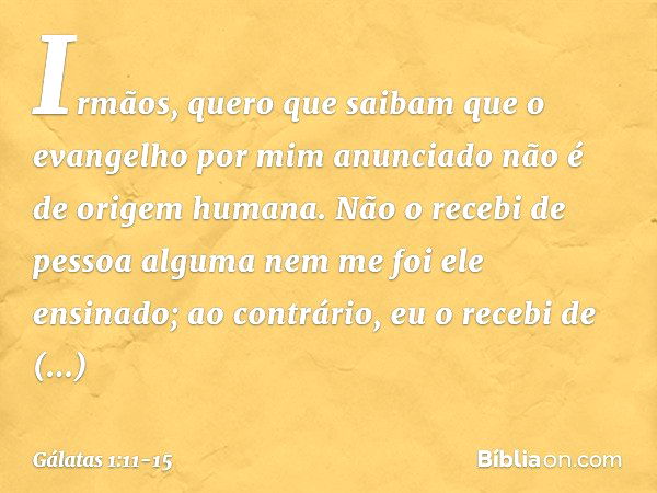 Irmãos, quero que saibam que o evangelho por mim anunciado não é de origem humana. Não o recebi de pessoa alguma nem me foi ele ensinado; ao contrário, eu o rec