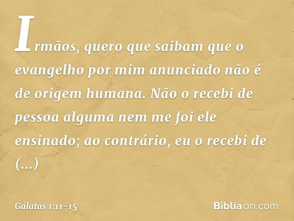 Irmãos, quero que saibam que o evangelho por mim anunciado não é de origem humana. Não o recebi de pessoa alguma nem me foi ele ensinado; ao contrário, eu o rec