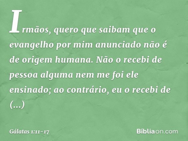 Irmãos, quero que saibam que o evangelho por mim anunciado não é de origem humana. Não o recebi de pessoa alguma nem me foi ele ensinado; ao contrário, eu o rec