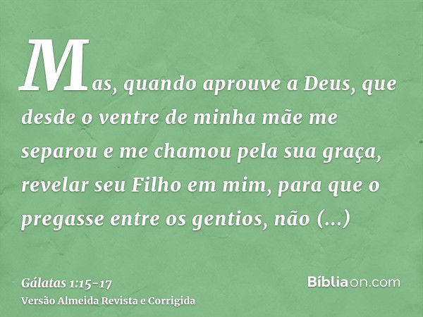 Mas, quando aprouve a Deus, que desde o ventre de minha mãe me separou e me chamou pela sua graça,revelar seu Filho em mim, para que o pregasse entre os gentios