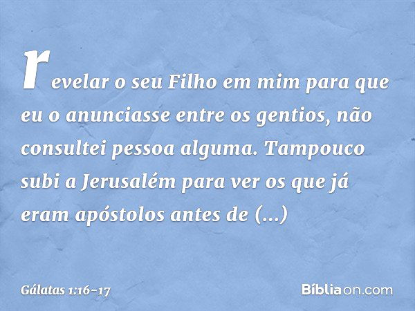 revelar o seu Filho em mim para que eu o anunciasse entre os gentios, não consultei pessoa alguma. Tampouco subi a Jerusalém para ver os que já eram apóstolos a