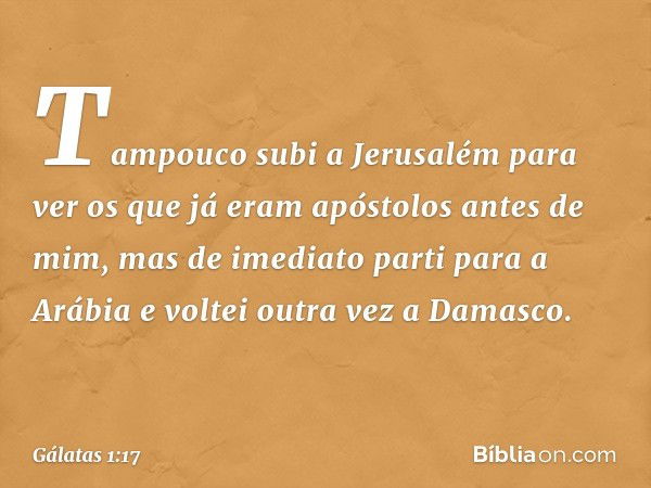 Tampouco subi a Jerusalém para ver os que já eram apóstolos antes de mim, mas de imediato parti para a Arábia e voltei outra vez a Damasco. -- Gálatas 1:17