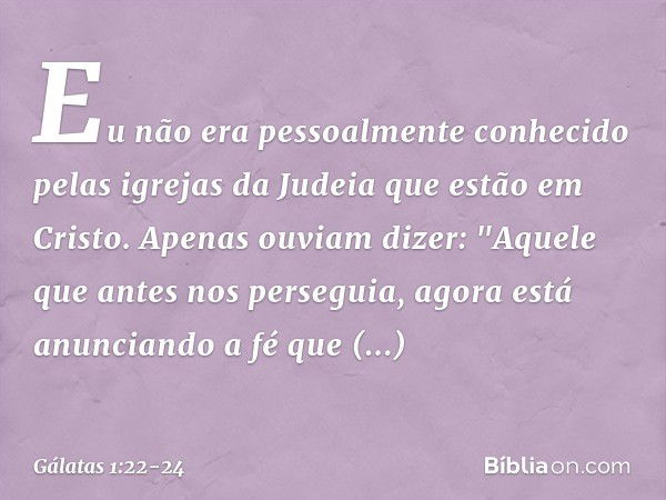 Eu não era pessoalmente conhecido pelas igrejas da Judeia que estão em Cristo. Apenas ouviam dizer: "Aquele que antes nos perseguia, agora está anunciando a fé 