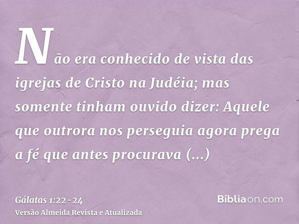 Não era conhecido de vista das igrejas de Cristo na Judéia;mas somente tinham ouvido dizer: Aquele que outrora nos perseguia agora prega a fé que antes procurav