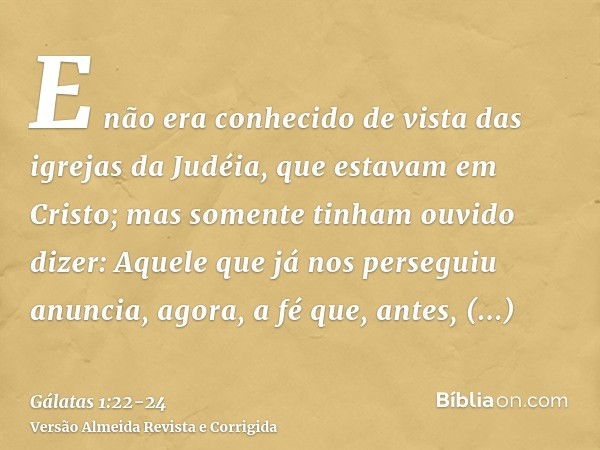 E não era conhecido de vista das igrejas da Judéia, que estavam em Cristo;mas somente tinham ouvido dizer: Aquele que já nos perseguiu anuncia, agora, a fé que,