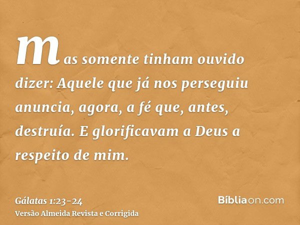 mas somente tinham ouvido dizer: Aquele que já nos perseguiu anuncia, agora, a fé que, antes, destruía.E glorificavam a Deus a respeito de mim.