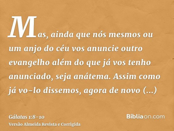 Mas, ainda que nós mesmos ou um anjo do céu vos anuncie outro evangelho além do que já vos tenho anunciado, seja anátema.Assim como já vo-lo dissemos, agora de 