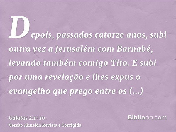 Depois, passados catorze anos, subi outra vez a Jerusalém com Barnabé, levando também comigo Tito.E subi por uma revelação e lhes expus o evangelho que prego en