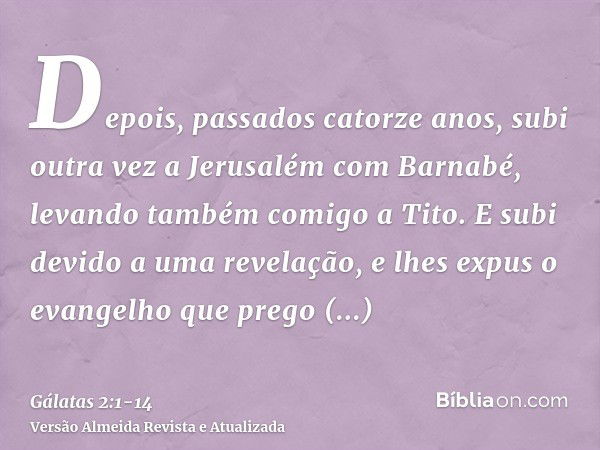 Depois, passados catorze anos, subi outra vez a Jerusalém com Barnabé, levando também comigo a Tito.E subi devido a uma revelação, e lhes expus o evangelho que 