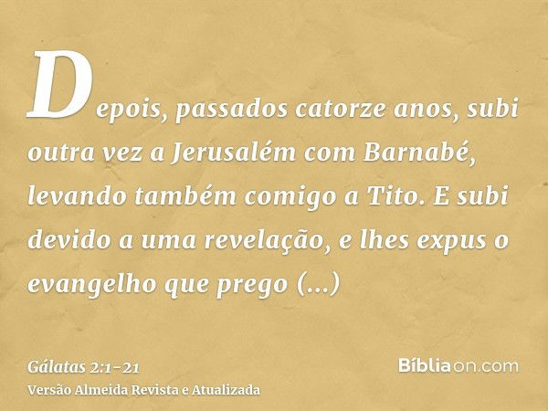 Depois, passados catorze anos, subi outra vez a Jerusalém com Barnabé, levando também comigo a Tito.E subi devido a uma revelação, e lhes expus o evangelho que 