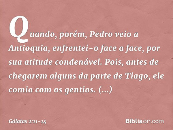 Quando, porém, Pedro veio a Antioquia, enfrentei-o face a face, por sua atitude condenável. Pois, antes de chegarem alguns da parte de Tiago, ele comia com os g