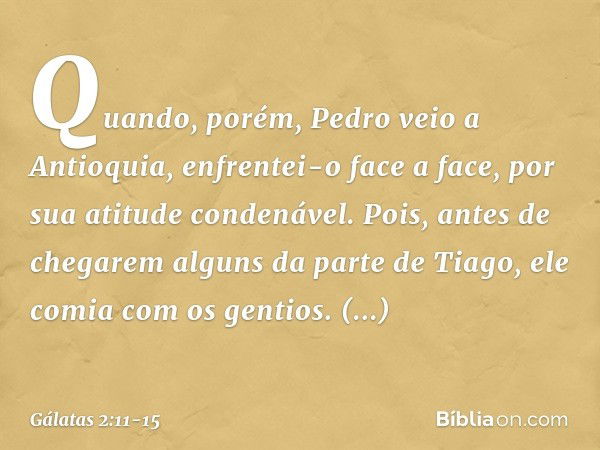 Quando, porém, Pedro veio a Antioquia, enfrentei-o face a face, por sua atitude condenável. Pois, antes de chegarem alguns da parte de Tiago, ele comia com os g