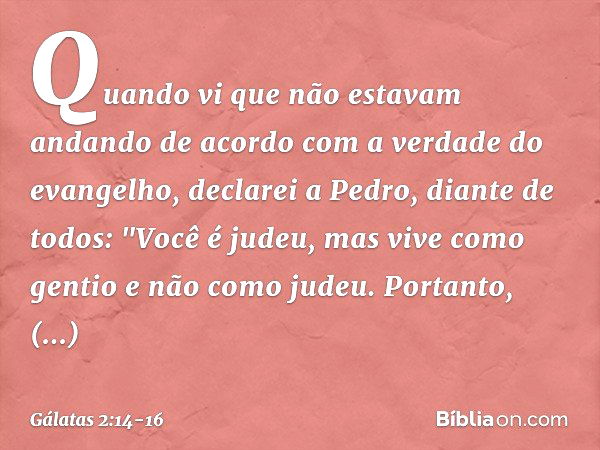 Quando vi que não estavam andando de acordo com a verdade do evangelho, declarei a Pedro, diante de todos: "Você é judeu, mas vive como gentio e não como judeu.