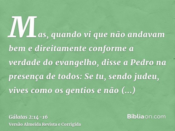 Mas, quando vi que não andavam bem e direitamente conforme a verdade do evangelho, disse a Pedro na presença de todos: Se tu, sendo judeu, vives como os gentios