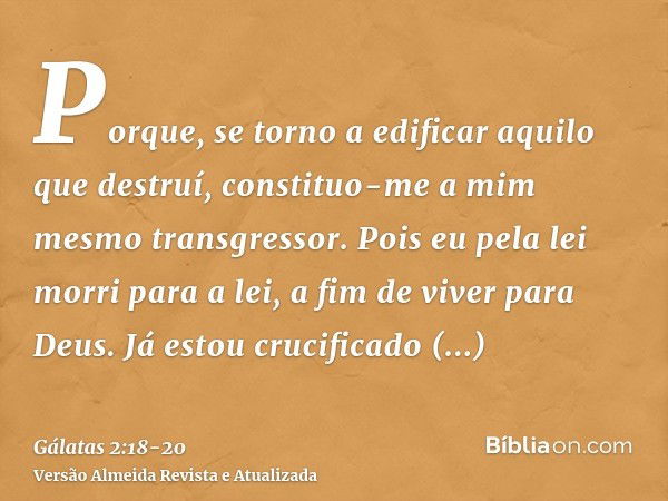 Porque, se torno a edificar aquilo que destruí, constituo-me a mim mesmo transgressor.Pois eu pela lei morri para a lei, a fim de viver para Deus.Já estou cruci