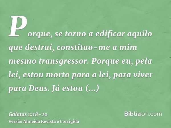 Porque, se torno a edificar aquilo que destruí, constituo-me a mim mesmo transgressor.Porque eu, pela lei, estou morto para a lei, para viver para Deus.Já estou