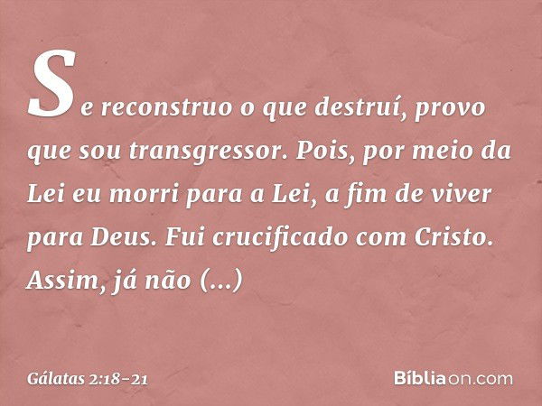 Se reconstruo o que destruí, provo que sou transgressor. Pois, por meio da Lei eu morri para a Lei, a fim de viver para Deus. Fui crucificado com Cristo. Assim,