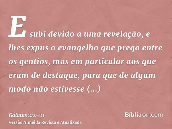 E subi devido a uma revelação, e lhes expus o evangelho que prego entre os gentios, mas em particular aos que eram de destaque, para que de algum modo não estiv