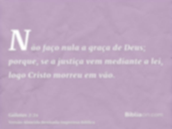 Não faço nula a graça de Deus; porque, se a justiça vem mediante a lei, logo Cristo morreu em vão.