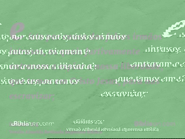 e isto por causa dos falsos irmãos intrusos, os quais furtivamente entraram a espiar a nossa liberdade, que temos em Cristo Jesus, para nos escravizar;