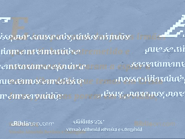 E isso por causa dos falsos irmãos que se tinham entremetido e secretamente entraram a espiar a nossa liberdade que temos em Cristo Jesus, para nos porem em ser