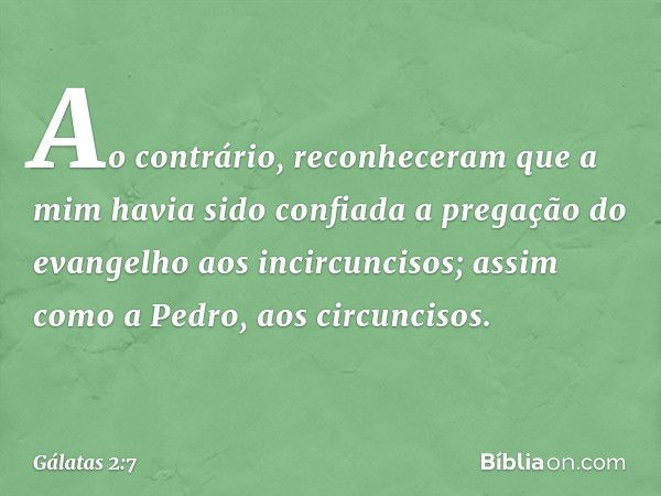 Ao contrário, reconheceram que a mim havia sido confiada a pregação do evangelho aos incircuncisos; assim como a Pedro, aos circuncisos. -- Gálatas 2:7