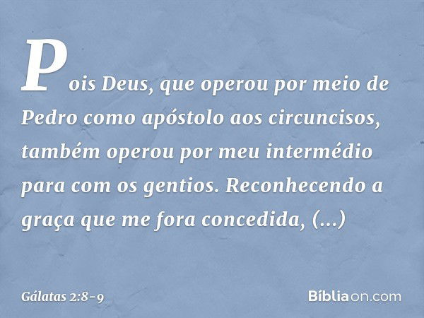 Pois Deus, que operou por meio de Pedro como apóstolo aos circuncisos, também operou por meu intermédio para com os gentios. Reconhecendo a graça que me fora co