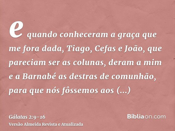 e quando conheceram a graça que me fora dada, Tiago, Cefas e João, que pareciam ser as colunas, deram a mim e a Barnabé as destras de comunhão, para que nós fôs