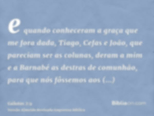 e quando conheceram a graça que me fora dada, Tiago, Cefas e João, que pareciam ser as colunas, deram a mim e a Barnabé as destras de comunhão, para que nós fôs