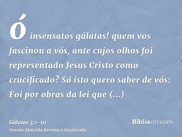 ó insensatos gálatas! quem vos fascinou a vós, ante cujos olhos foi representado Jesus Cristo como crucificado?Só isto quero saber de vós: Foi por obras da lei 